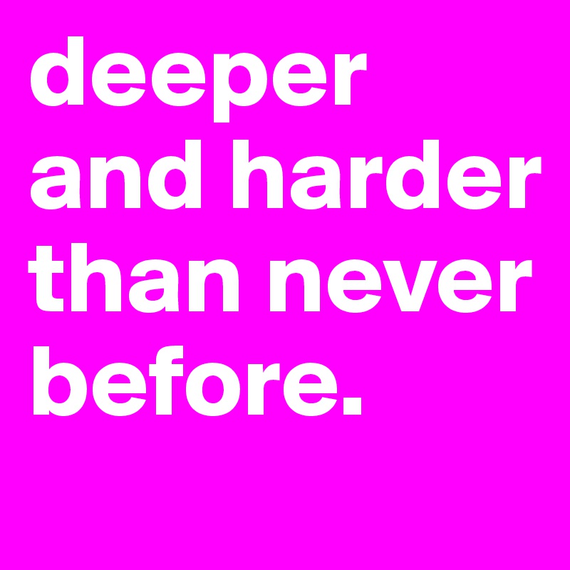 deeper and harder than never before. 