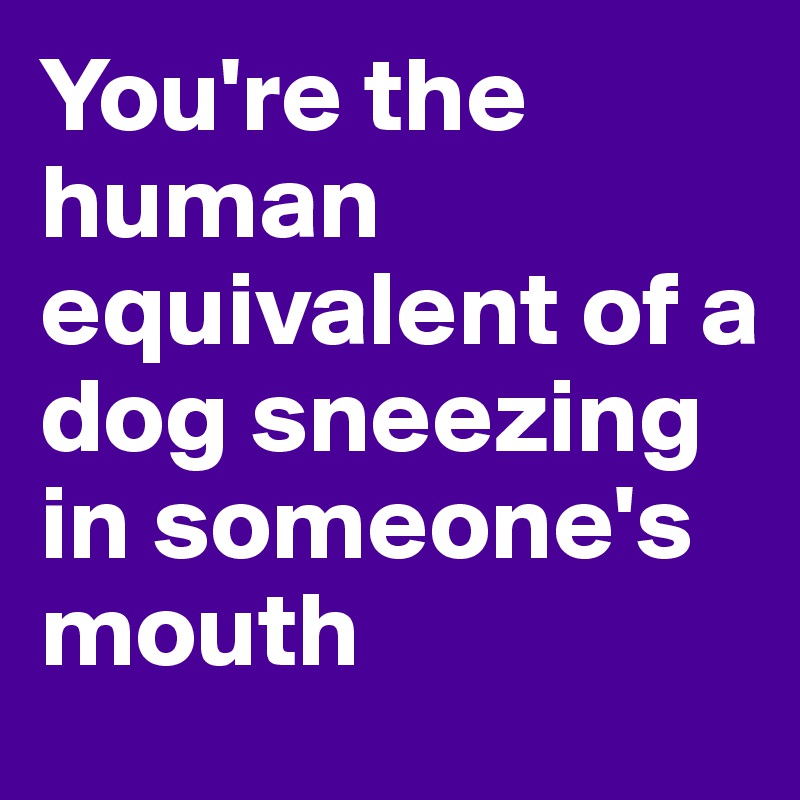 You're the human equivalent of a dog sneezing in someone's mouth