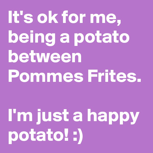 It's ok for me, being a potato between Pommes Frites.

I'm just a happy potato! :)