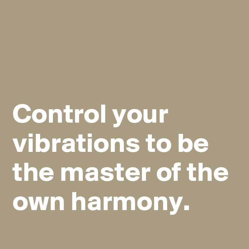 


Control your vibrations to be the master of the own harmony.