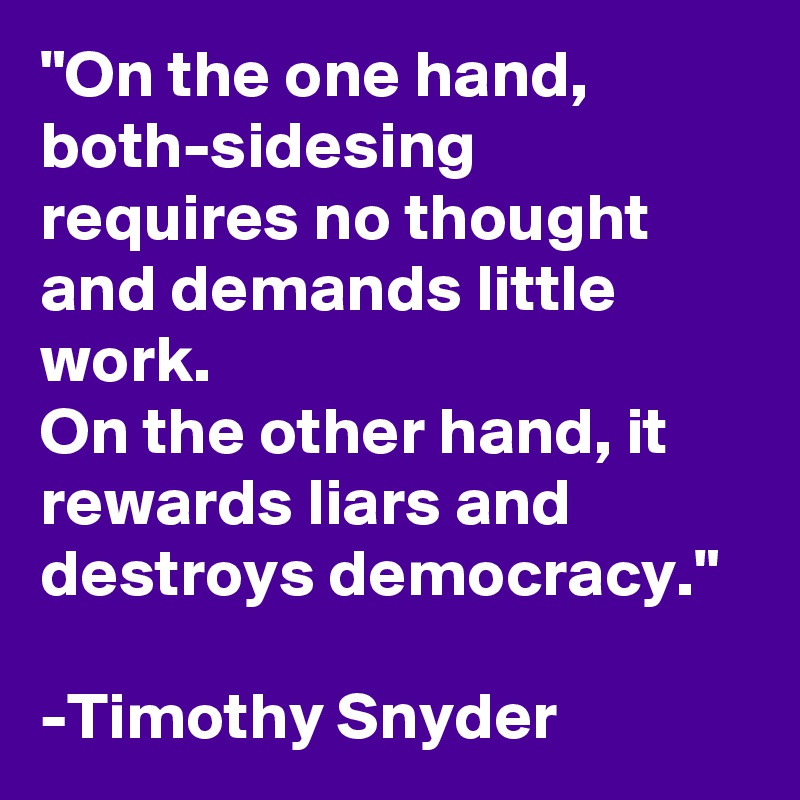 "On the one hand, both-sidesing requires no thought and demands little work. 
On the other hand, it rewards liars and destroys democracy."

-Timothy Snyder