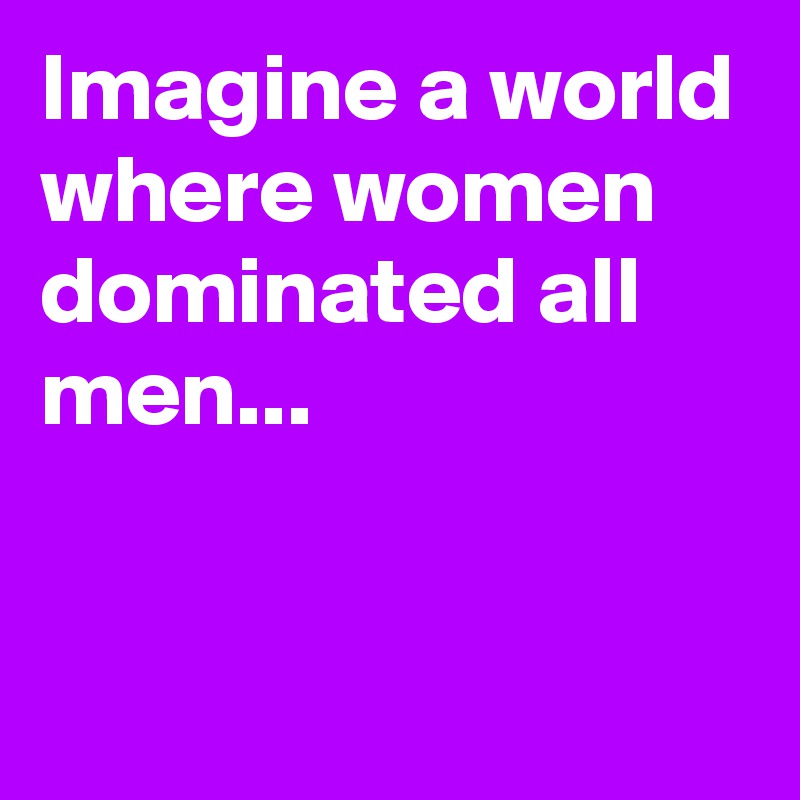 Imagine a world where women dominated all men...

