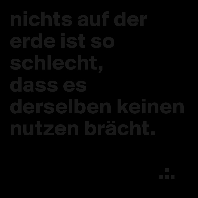 nichts auf der erde ist so schlecht,
dass es derselben keinen nutzen brächt.

                                  .:.