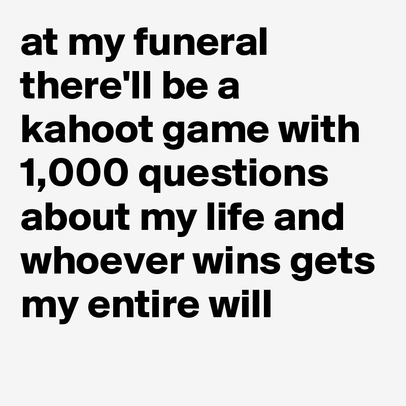at my funeral there'll be a kahoot game with 1,000 questions about my life and whoever wins gets my entire will