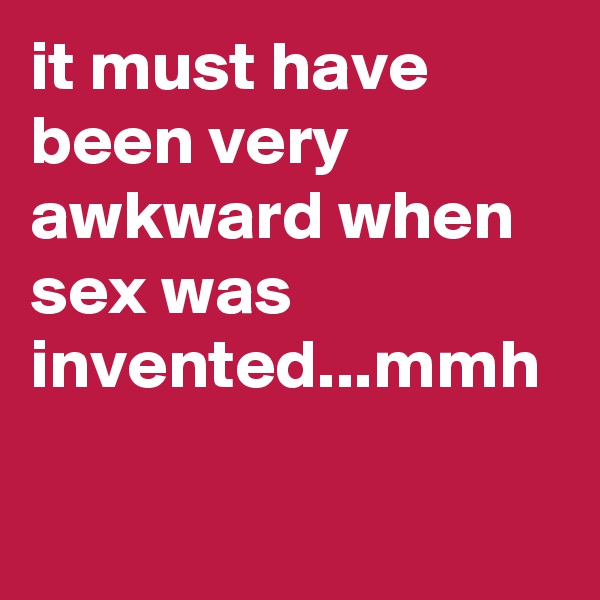 it must have been very awkward when sex was invented...mmh