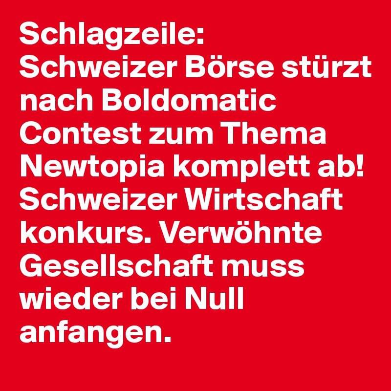 Schlagzeile:
Schweizer Börse stürzt nach Boldomatic Contest zum Thema Newtopia komplett ab! Schweizer Wirtschaft konkurs. Verwöhnte Gesellschaft muss wieder bei Null anfangen.