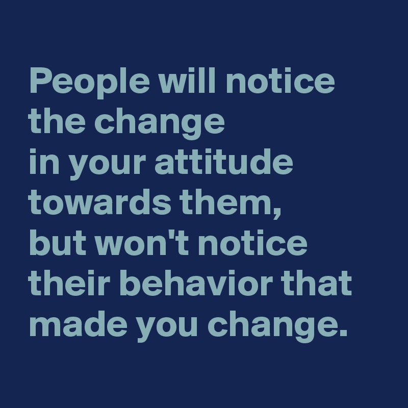 
 People will notice
 the change 
 in your attitude
 towards them,
 but won't notice
 their behavior that
 made you change.
