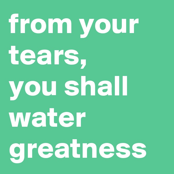 from your tears,
you shall water greatness