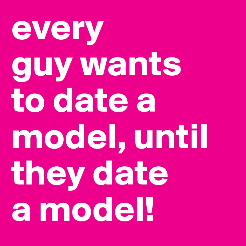 every
guy wants 
to date a model, until they date 
a model!