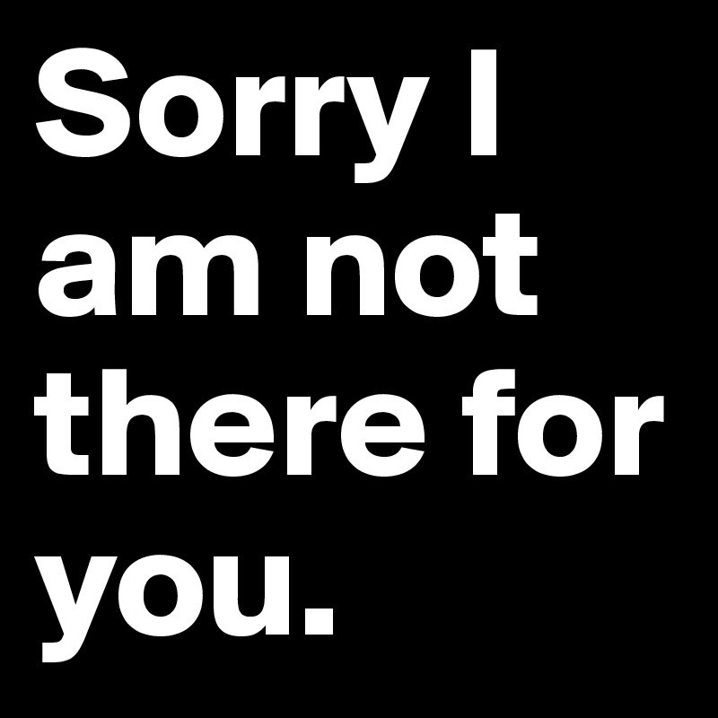 Sorry I am not there for you.