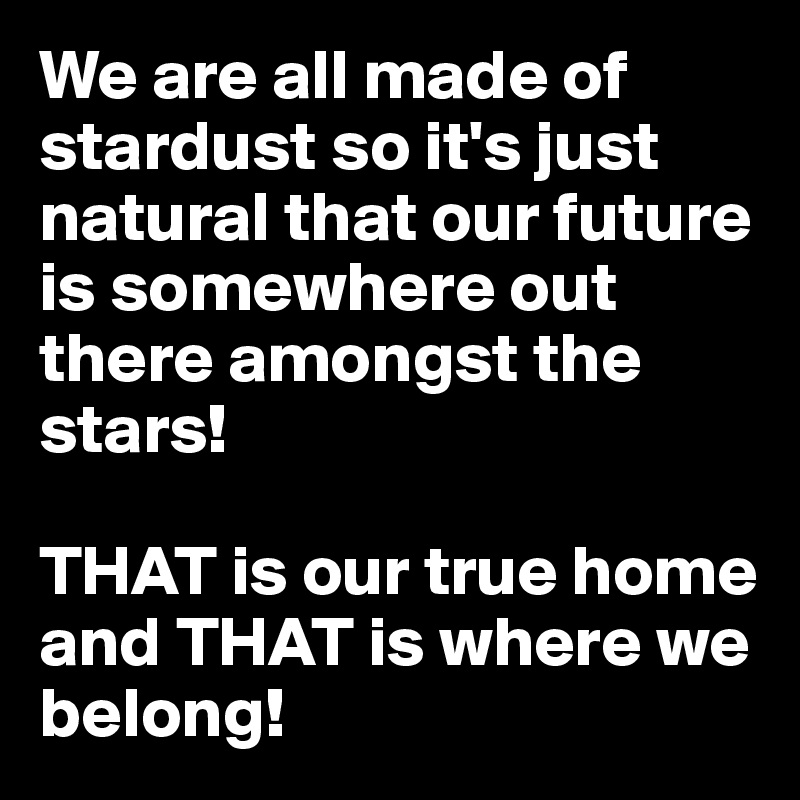 We are all made of stardust so it's just natural that our future is somewhere out there amongst the stars!

THAT is our true home and THAT is where we belong!