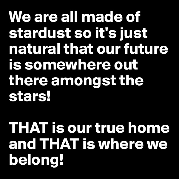 We are all made of stardust so it's just natural that our future is somewhere out there amongst the stars!

THAT is our true home and THAT is where we belong!