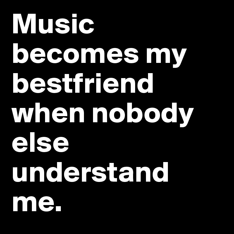 Music becomes my bestfriend when nobody else understand me. 