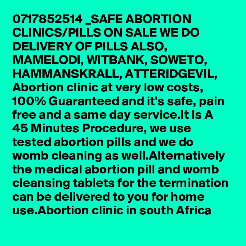 0717852514 _SAFE ABORTION CLINICS/PILLS ON SALE WE DO DELIVERY OF PILLS ALSO, MAMELODI, WITBANK, SOWETO, HAMMANSKRALL, ATTERIDGEVIL, Abortion clinic at very low costs, 100% Guaranteed and it's safe, pain free and a same day service.It Is A 45 Minutes Procedure, we use tested abortion pills and we do womb cleaning as well.Alternatively the medical abortion pill and womb cleansing tablets for the termination can be delivered to you for home use.Abortion clinic in south Africa 