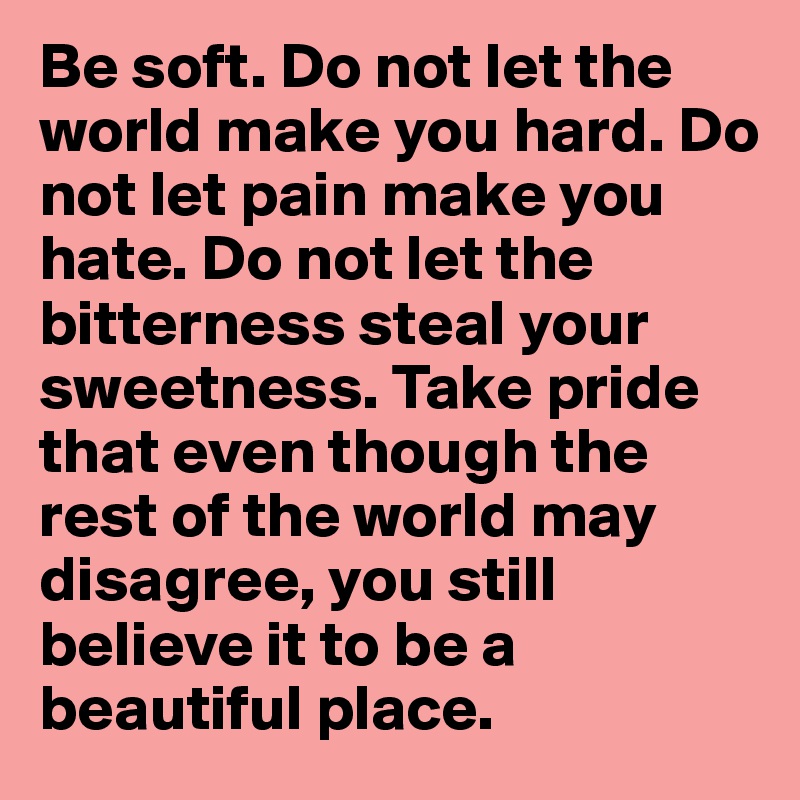 Be soft. Do not let the world make you hard. Do not let pain make you hate. Do not let the bitterness steal your sweetness. Take pride that even though the rest of the world may disagree, you still believe it to be a beautiful place.