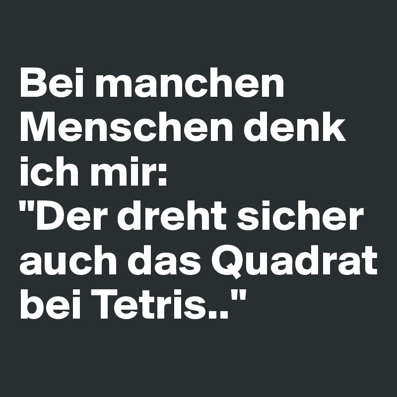 
Bei manchen Menschen denk ich mir: 
"Der dreht sicher auch das Quadrat bei Tetris.."