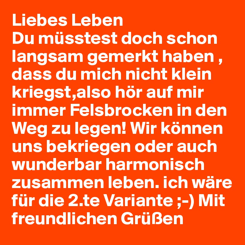 Liebes Leben 
Du müsstest doch schon langsam gemerkt haben , dass du mich nicht klein kriegst,also hör auf mir immer Felsbrocken in den Weg zu legen! Wir können uns bekriegen oder auch wunderbar harmonisch zusammen leben. ich wäre für die 2.te Variante ;-) Mit freundlichen Grüßen 