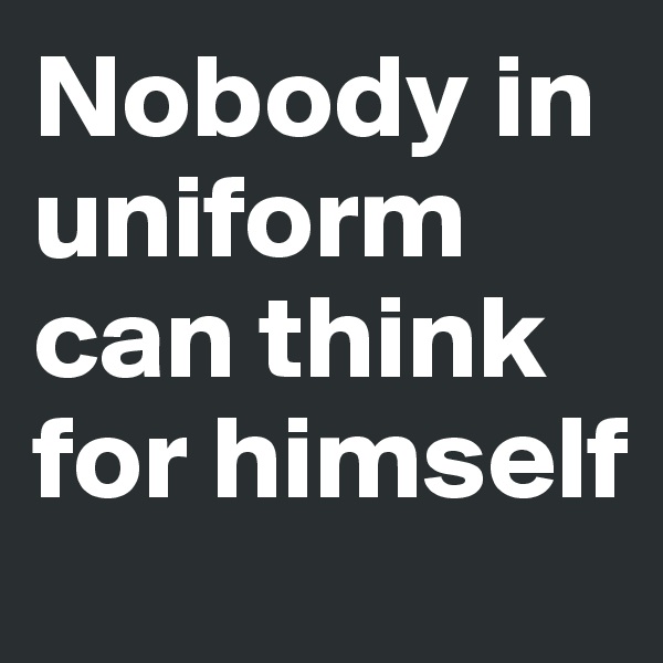 Nobody in uniform can think for himself 