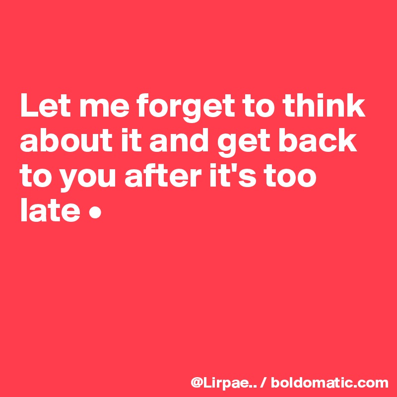 

Let me forget to think about it and get back to you after it's too late •



