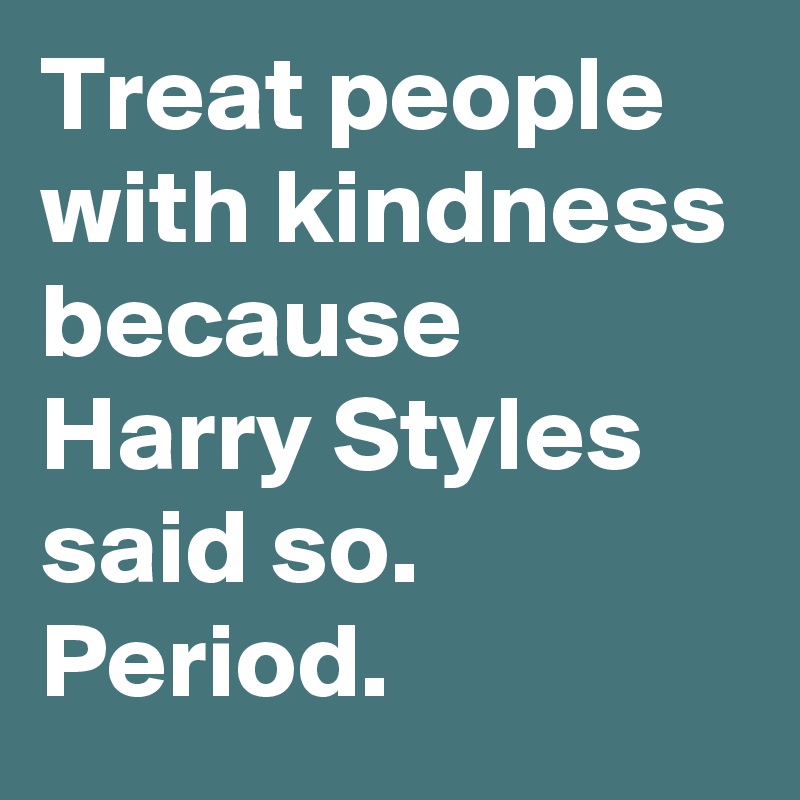 Treat people with kindness because Harry Styles said so. Period.