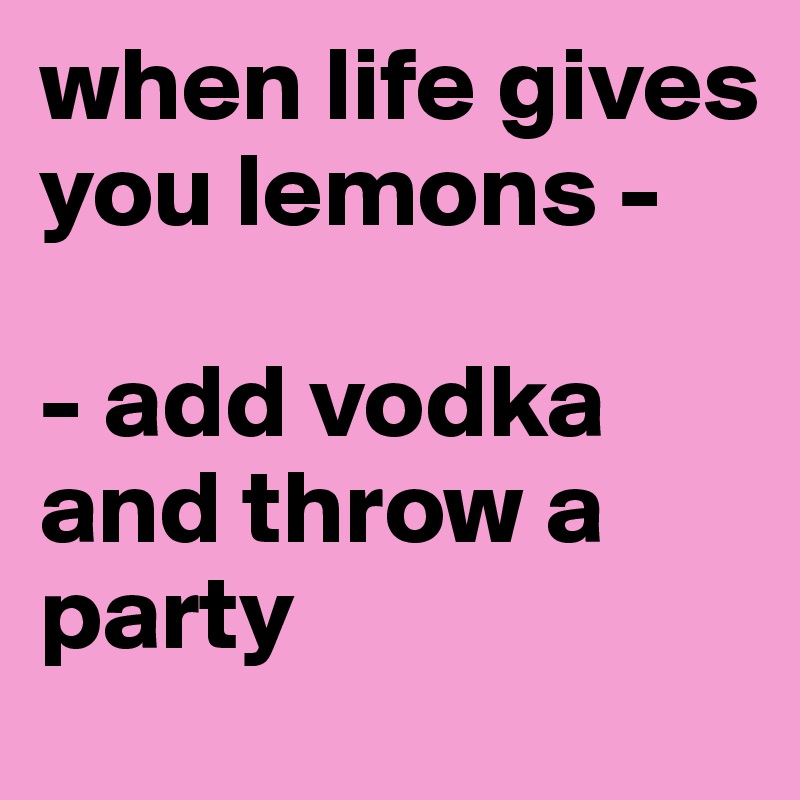 when life gives you lemons -     
                                      - add vodka and throw a party