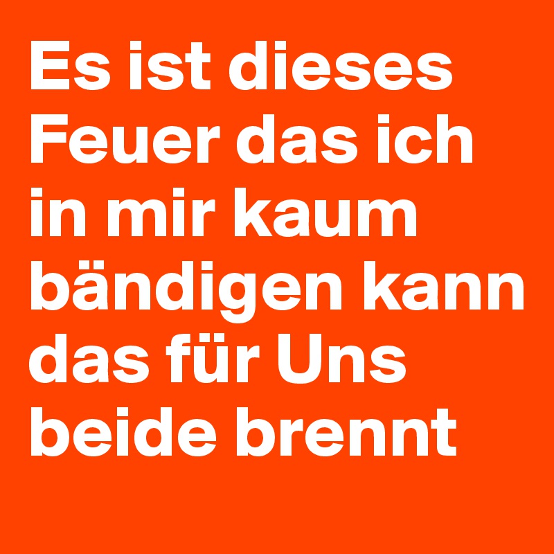 Es ist dieses Feuer das ich in mir kaum bändigen kann das für Uns beide brennt