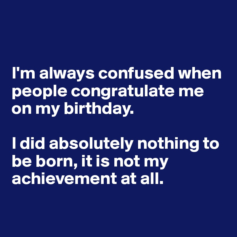 


I'm always confused when people congratulate me on my birthday. 

I did absolutely nothing to be born, it is not my achievement at all. 

