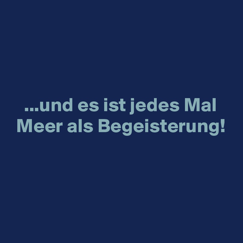 



   ...und es ist jedes Mal
 Meer als Begeisterung!



