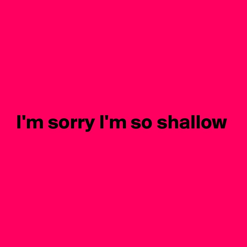




 I'm sorry I'm so shallow




