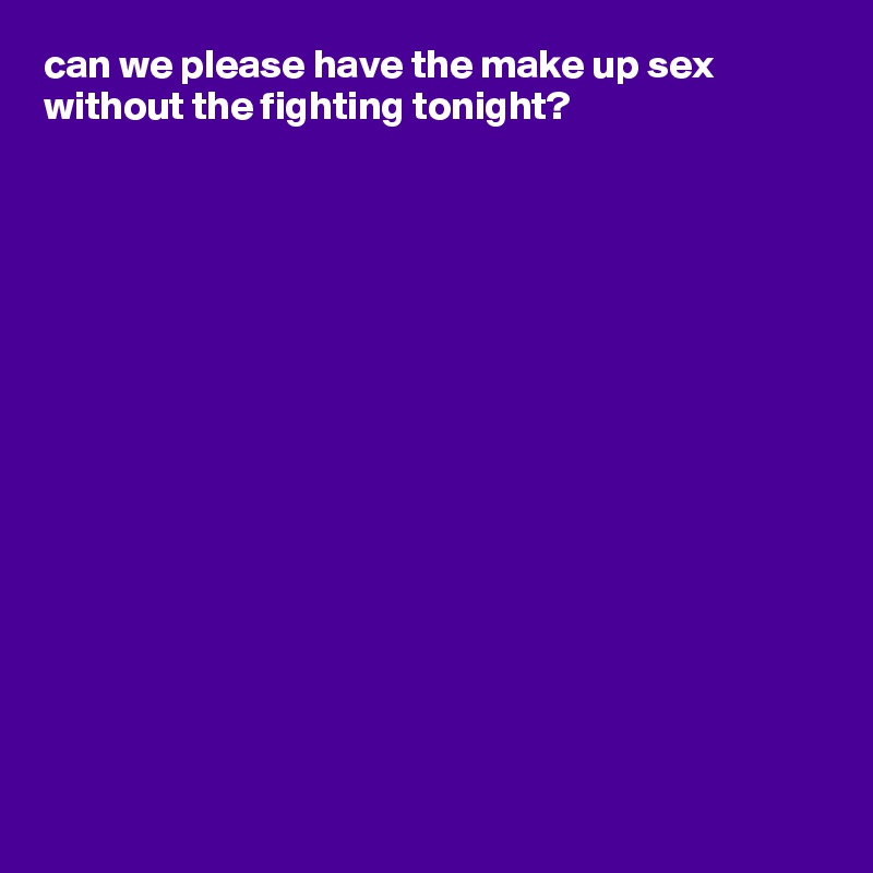 can we please have the make up sex without the fighting tonight?















