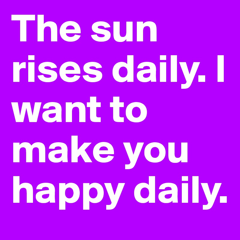 The sun rises daily. I want to make you happy daily. 
