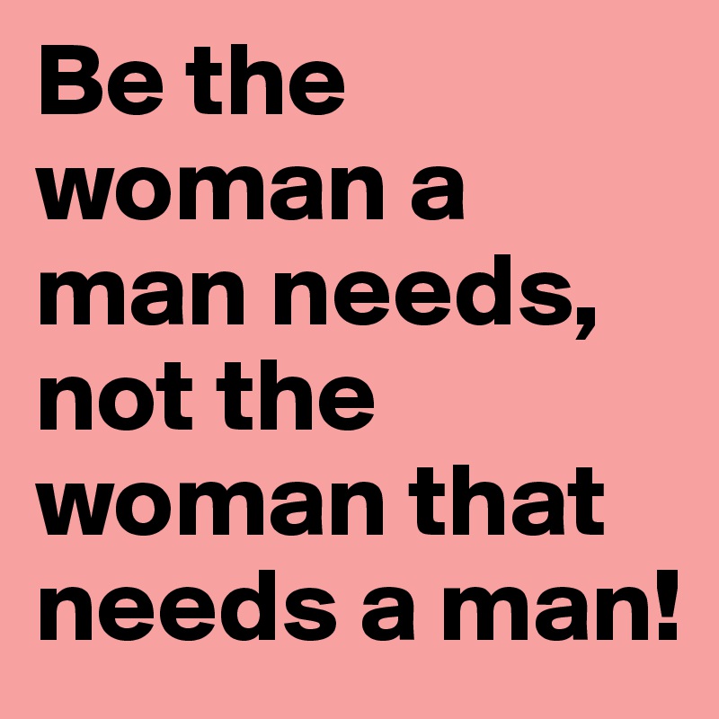 Be the woman a man needs, not the woman that needs a man! 