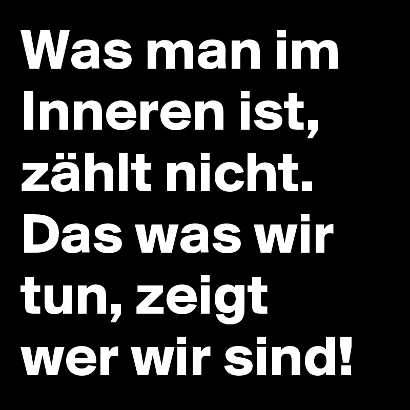 Was man im Inneren ist, zählt nicht. Das was wir tun, zeigt wer wir sind!