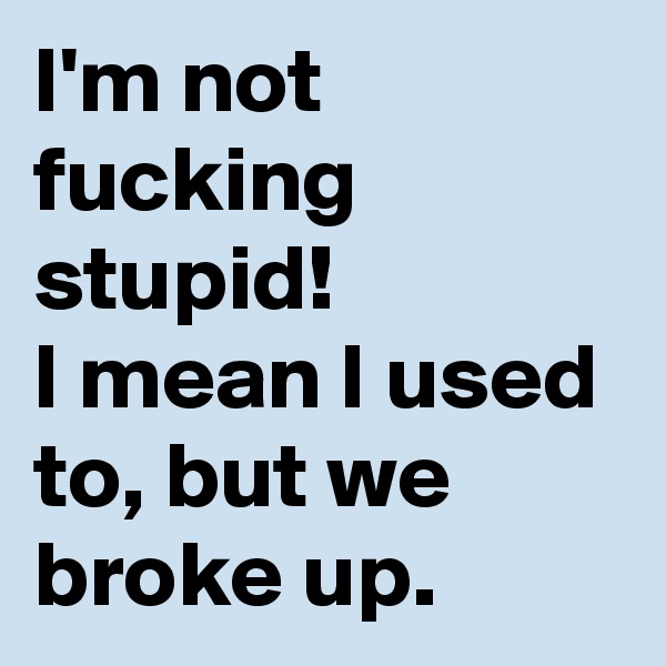 I'm not fucking stupid!
I mean I used to, but we broke up.  