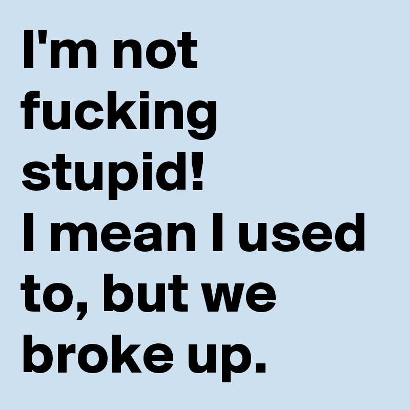 I'm not fucking stupid!
I mean I used to, but we broke up.  