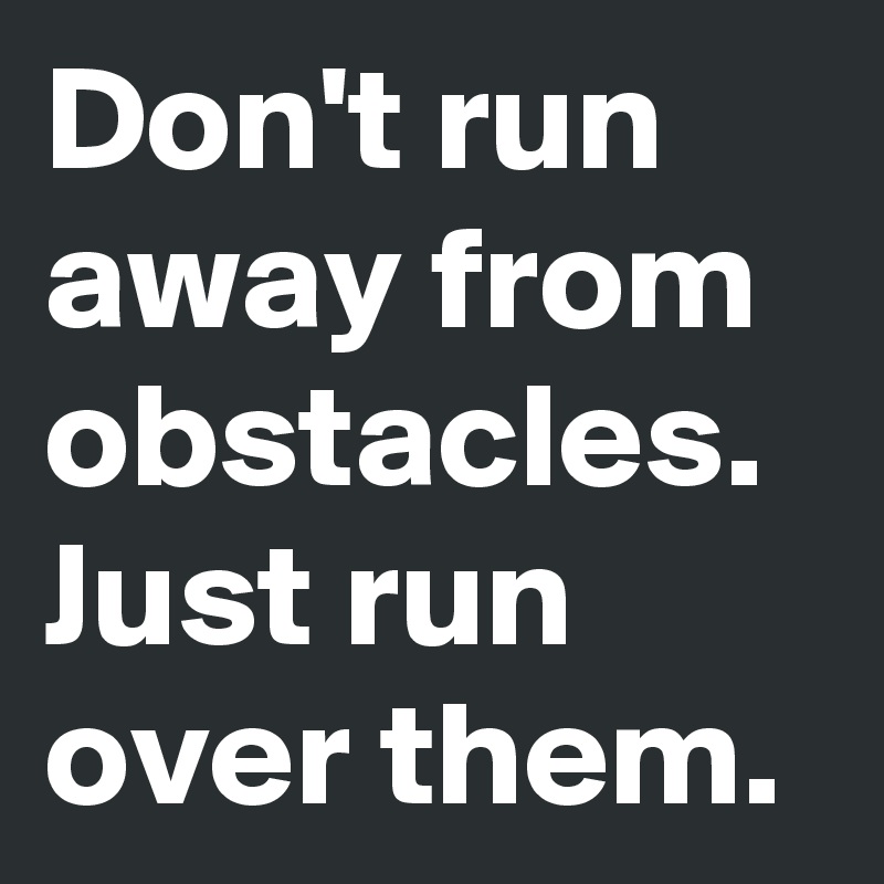 Don't run away from obstacles. Just run over them.