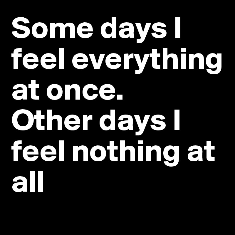 Some days I feel everything at once. 
Other days I feel nothing at all