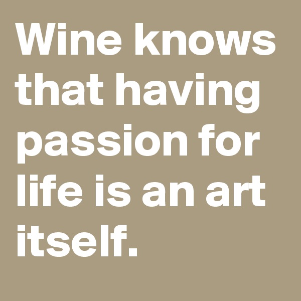 Wine knows that having passion for life is an art itself.