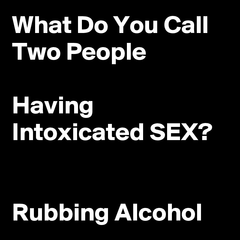What Do You Call Two People Having Intoxicated Sex Rubbing Alcohol 7419