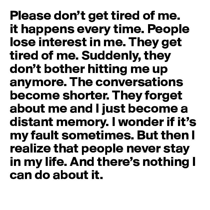 Please don’t get tired of me.
it happens every time. People lose interest in me. They get tired of me. Suddenly, they don’t bother hitting me up anymore. The conversations become shorter. They forget about me and I just become a distant memory. I wonder if it’s my fault sometimes. But then I realize that people never stay in my life. And there’s nothing I can do about it.
