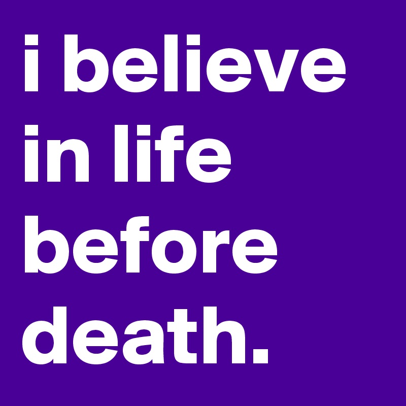 i believe in life before death.