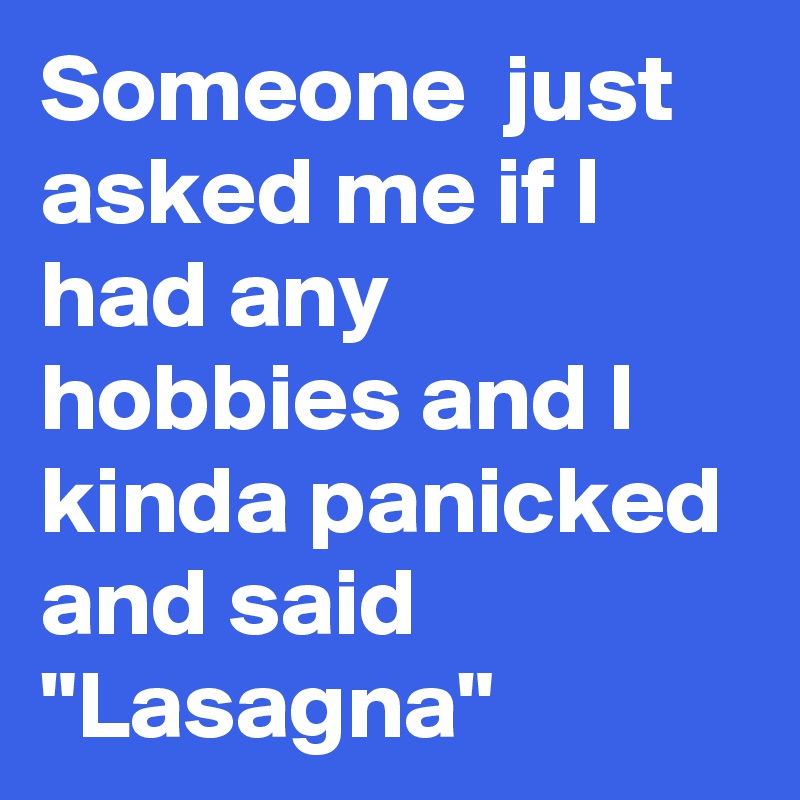 Someone  just asked me if I had any hobbies and I kinda panicked and said "Lasagna"