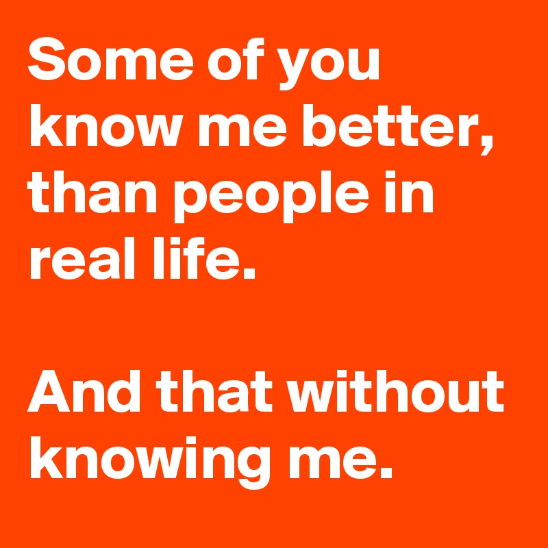 Some of you know me better, than people in real life.

And that without knowing me.