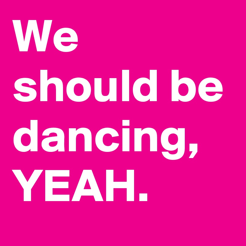 We should be dancing, YEAH.