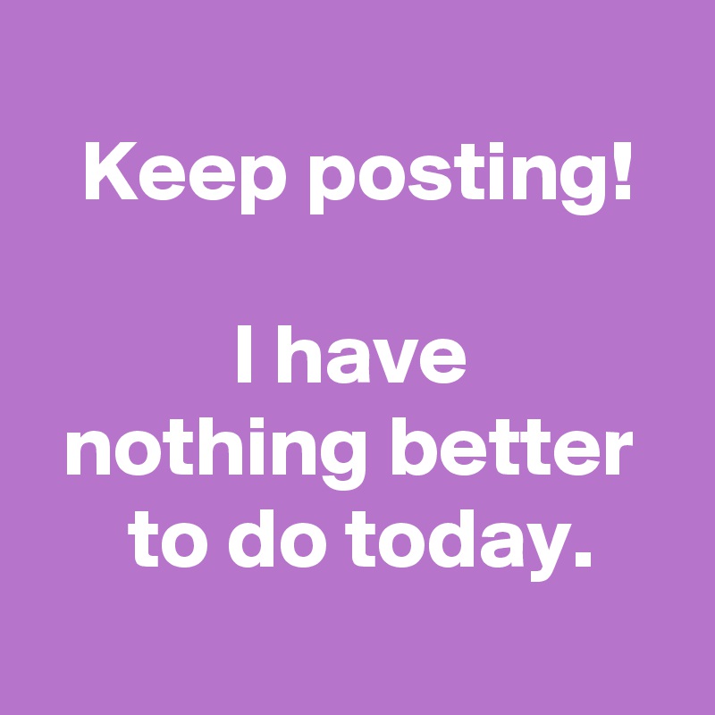 
 Keep posting!

 I have 
 nothing better 
 to do today.
