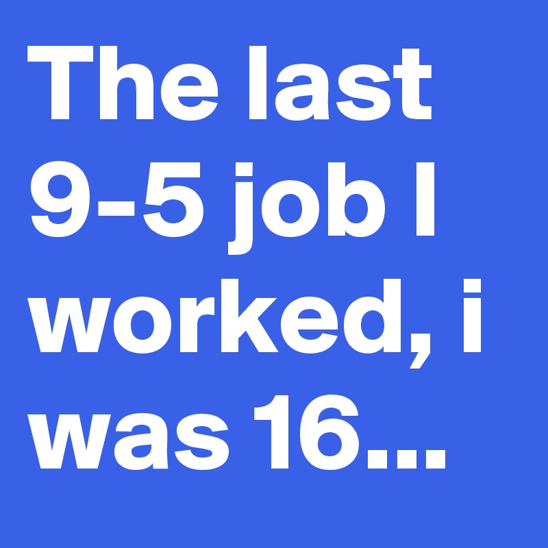 The last 9-5 job I worked, i was 16...