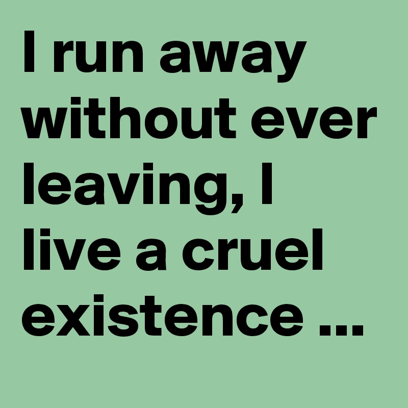 I run away without ever leaving, I live a cruel existence ...
