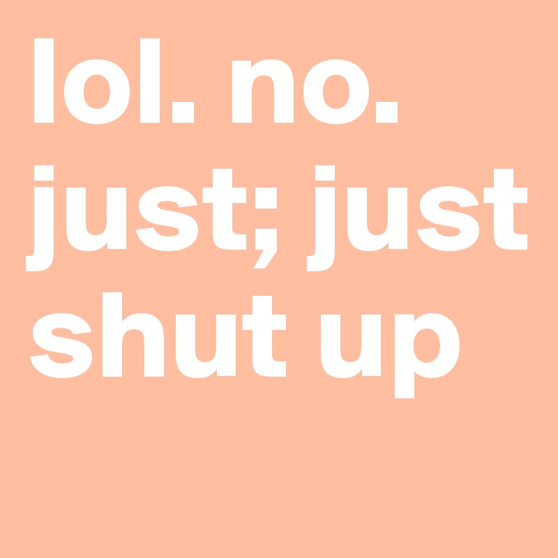 lol. no. just; just shut up 