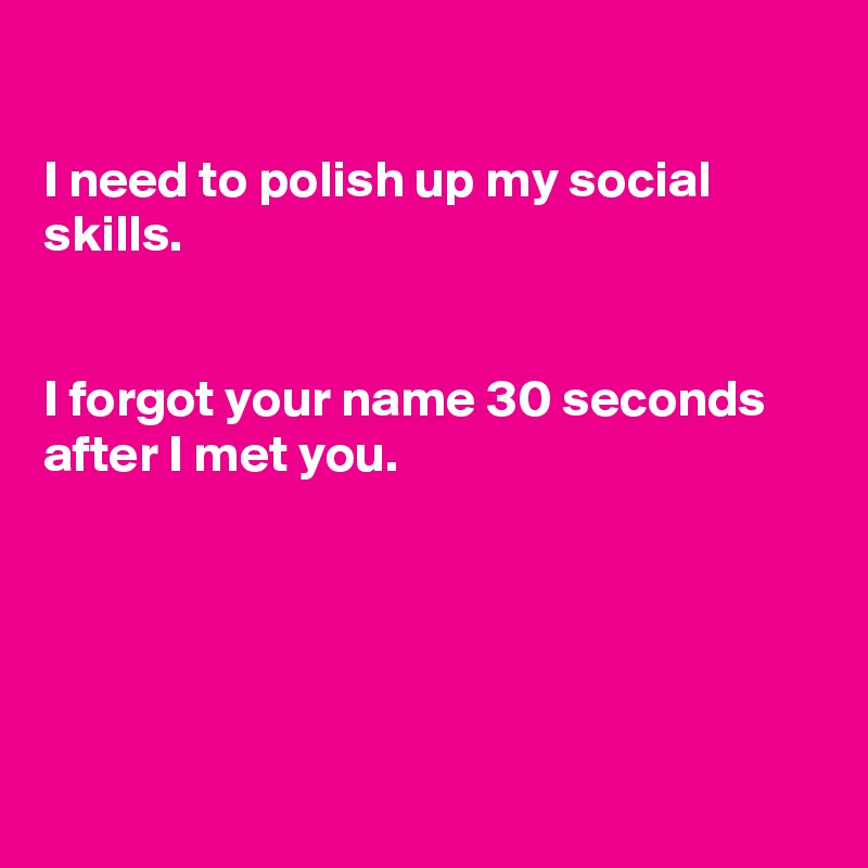

I need to polish up my social skills.


I forgot your name 30 seconds after I met you.





