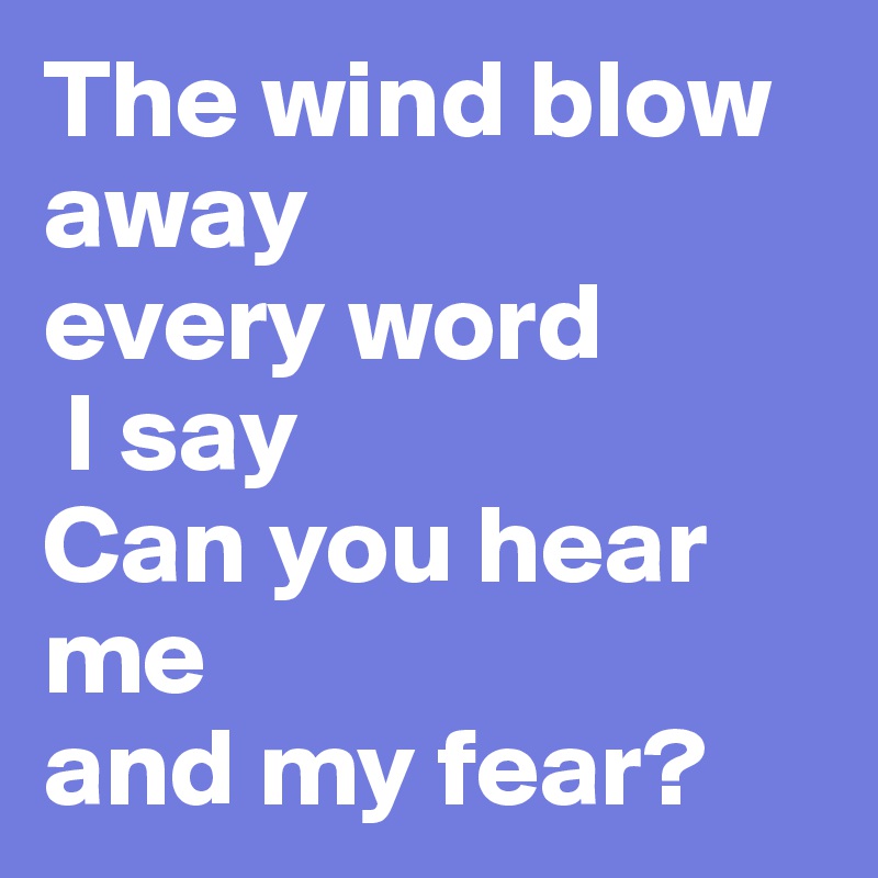 The wind blow away 
every word
 I say
Can you hear me 
and my fear?